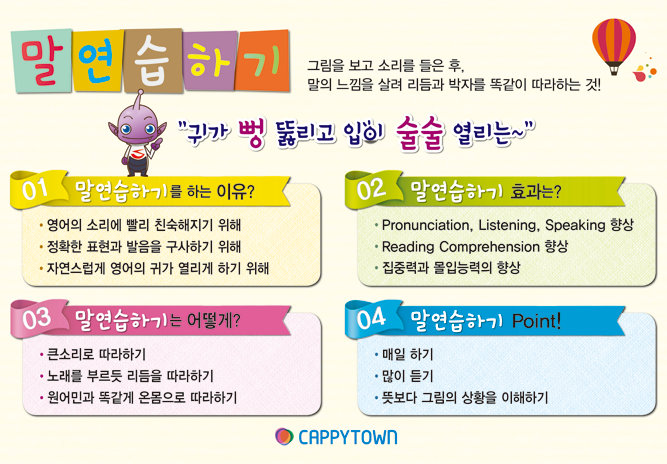 귀가 뻥 뚫리고 입이 술술 열리는~ 1.흉내내기를 하는 이유? 살아있는 영어를 온몸으로 느끼게 하기 위해 ,정확한 표현과 발음을 구사할 수 있게 하기 위해 , 자연스럽게 영어의 귀가 열리게 하기 위해,2. 흉내내기는 어떻게? 매일 하기 ,많이 듣기,큰 소리로 따라 하기 , 3. 흉내내기의 효과는? Pronunciation, Listening, Speaking 향상, Reading Comprehension 향상, SDL (자기주도학습) 효과 극대화 ,4. Point! 노래를 따라 부르듯 리듬을 몸에 익히기 , 자신감있게 온몸으로 흉내내기에 집중하기 , 뜻보다 그림의 상황을 이해하며 흉내내기