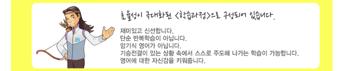 효율성이 극대화된 <학습과정>으로 구성되어 있습니다. 재미있고 신선합니다. 단순 반복학습이 아닙니다. 암기식 영어가 아닙니다. 기승전결이 있는 상황속에서 스스로 주도해 나가는 학습이 가능합니다. 영어에 대한 자신감을 키워줍니다.